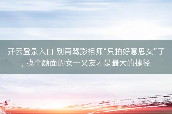 开云登录入口 别再骂影相师“只拍好意思女”了, 找个颜面的女一又友才是最大的捷径