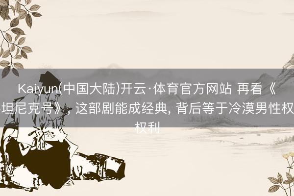 Kaiyun(中国大陆)开云·体育官方网站 再看《泰坦尼克号》, 这部剧能成经典, 背后等于冷漠男性权利