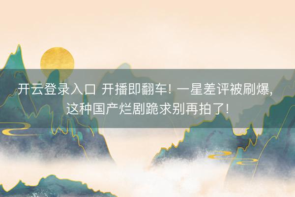 开云登录入口 开播即翻车! 一星差评被刷爆, 这种国产烂剧跪求别再拍了!